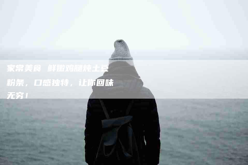 家常美食 鲜嫩鸡腿炖土豆粉条，口感独特，让你回味无穷！-家政服务网