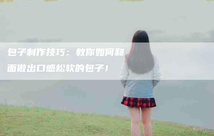 包子制作技巧：教你如何和面做出口感松软的包子！-家政服务网