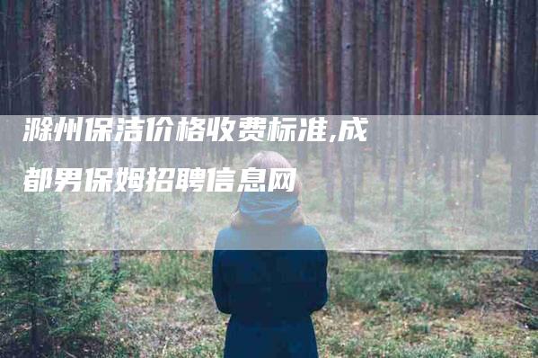 滁州保洁价格收费标准,成都男保姆招聘信息网-家政服务网