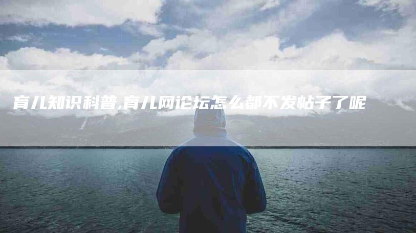 育儿知识科普,育儿网论坛怎么都不发帖子了呢-家政服务网