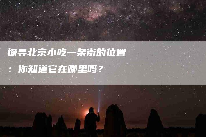 探寻北京小吃一条街的位置：你知道它在哪里吗？-家政服务网