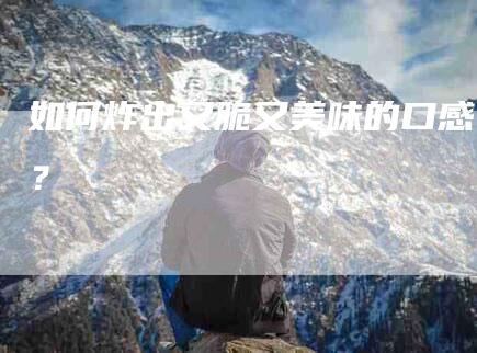 如何炸出又脆又美味的口感？-家政服务网