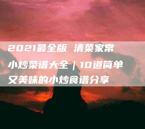 2021最全版 清菜家常小炒菜谱大全｜10道简单又美味的小炒食谱分享