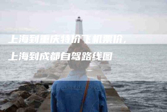 上海到重庆特价飞机票价,上海到成都自驾路线图-家政服务网