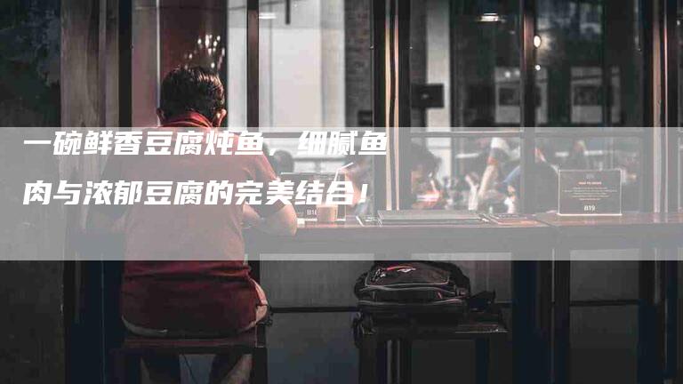 一碗鲜香豆腐炖鱼，细腻鱼肉与浓郁豆腐的完美结合！-家政服务网
