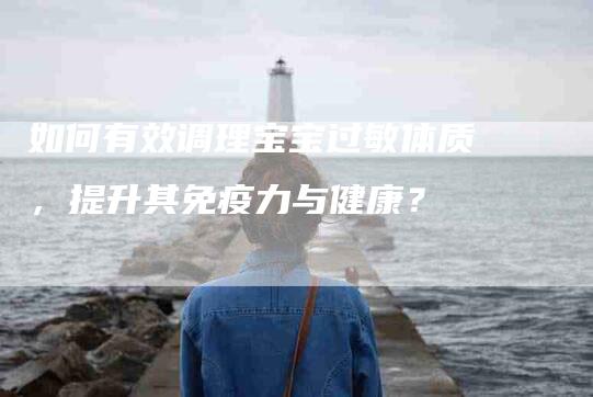 如何有效调理宝宝过敏体质，提升其免疫力与健康？-家政服务网