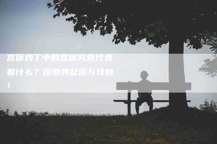 宫保鸡丁中的宫保究竟代表着什么？探索其起源与特色！-家政服务网