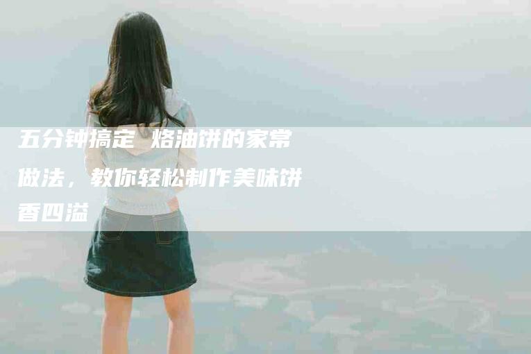 五分钟搞定 烙油饼的家常做法，教你轻松制作美味饼香四溢-家政服务网