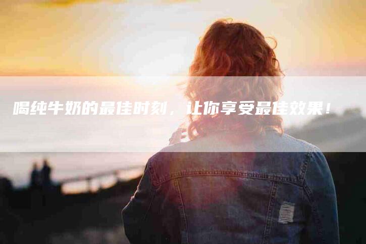 喝纯牛奶的最佳时刻，让你享受最佳效果！-家政服务网