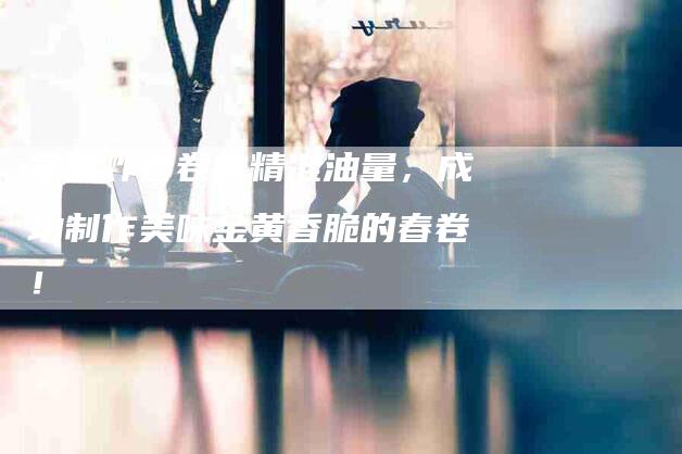 掌握炸春卷的精准油量，成功制作美味金黄香脆的春卷！-家政服务网