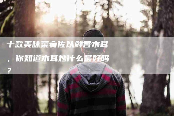 十款美味菜肴佐以鲜香木耳，你知道木耳炒什么最好吗？