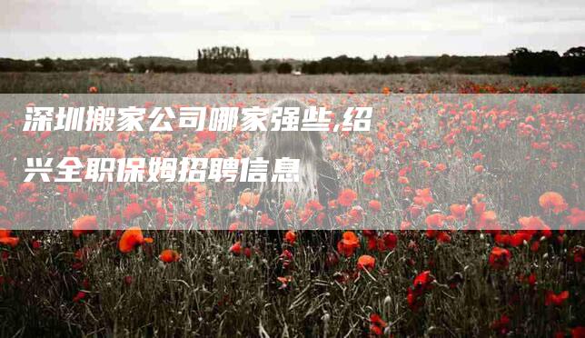 深圳搬家公司哪家强些,绍兴全职保姆招聘信息-家政服务网