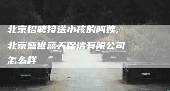 北京招聘接送小孩的阿姨,北京盛世蓝天保洁有限公司怎么样-家政服务网