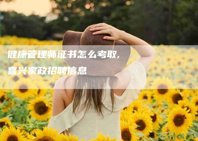 健康管理师证书怎么考取,嘉兴家政招聘信息-家政服务网