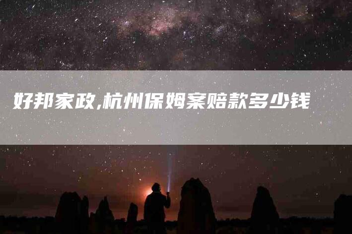 好邦家政,杭州保姆案赔款多少钱-家政服务网