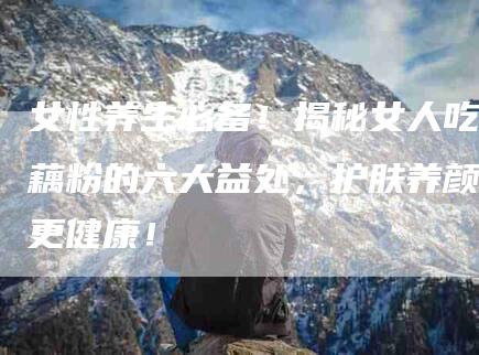 女性养生必备！揭秘女人吃藕粉的六大益处，护肤养颜更健康！-家政服务网