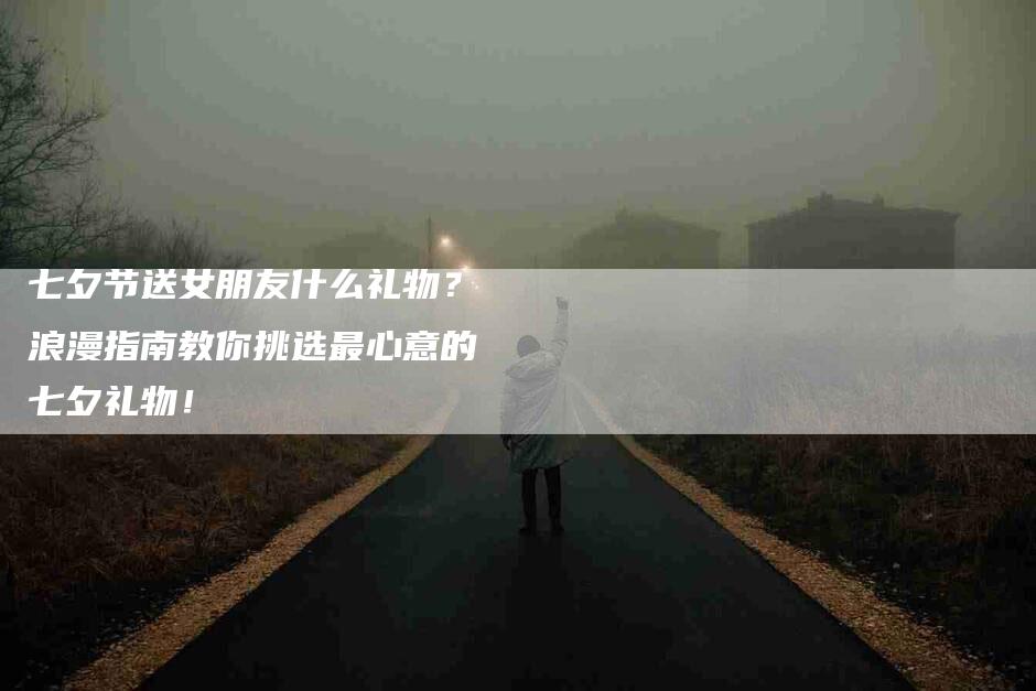 七夕节送女朋友什么礼物？浪漫指南教你挑选最心意的七夕礼物！-家政服务网