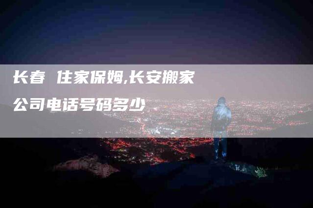 长春 住家保姆,长安搬家公司电话号码多少