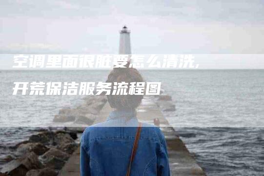 空调里面很脏要怎么清洗,开荒保洁服务流程图-家政服务网