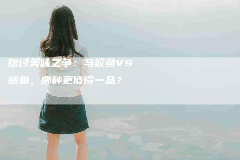 探讨美味之争：马鲛鱼VS鲅鱼，哪种更值得一品？-家政服务网