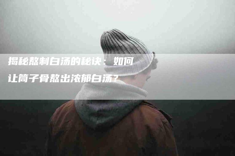 揭秘熬制白汤的秘诀：如何让筒子骨熬出浓郁白汤？-家政服务网