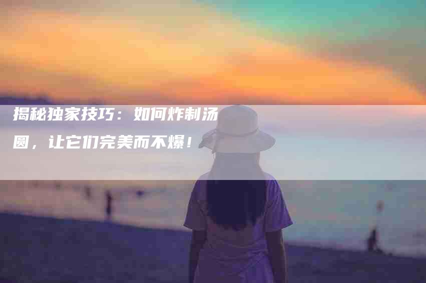 揭秘独家技巧：如何炸制汤圆，让它们完美而不爆！-家政服务网