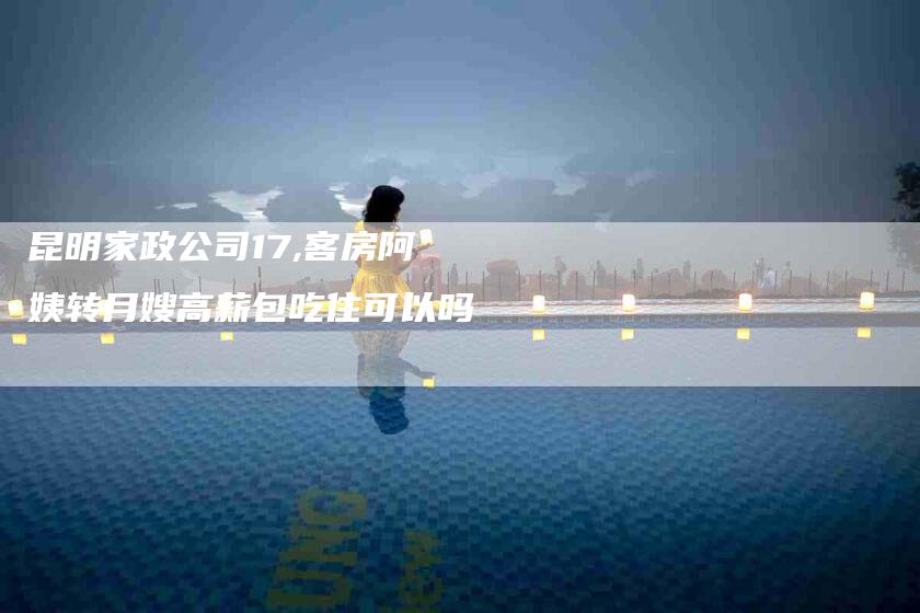 昆明家政公司17,客房阿姨转月嫂高薪包吃住可以吗-家政服务网