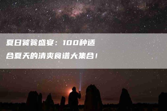 夏日饕餮盛宴：100种适合夏天的清爽食谱大集合！