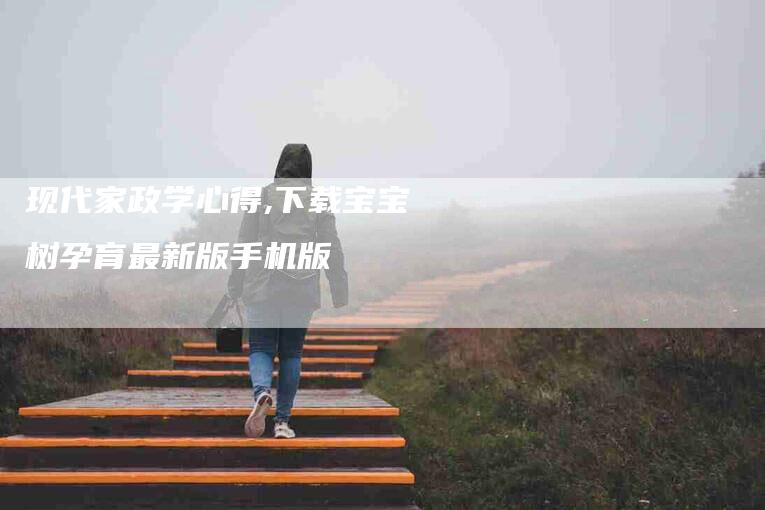 现代家政学心得,下载宝宝树孕育最新版手机版-家政服务网