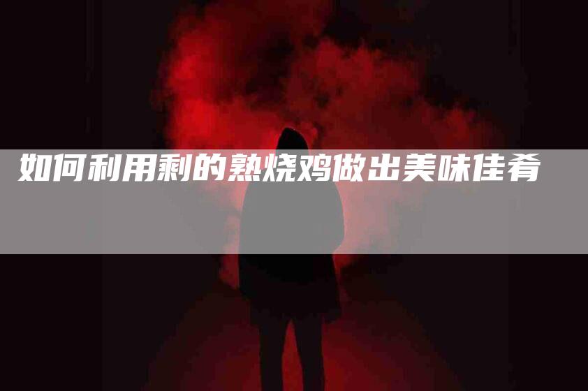 如何利用剩的熟烧鸡做出美味佳肴-家政服务网