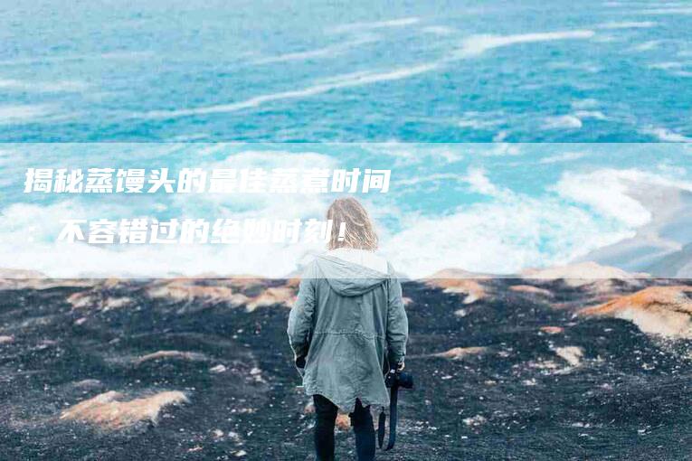 揭秘蒸馒头的最佳蒸煮时间：不容错过的绝妙时刻！-家政服务网