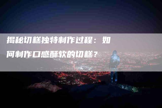 揭秘切糕独特制作过程：如何制作口感酥软的切糕？