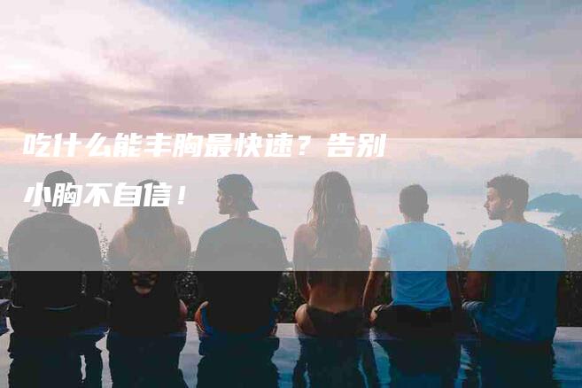 吃什么能丰胸最快速？告别小胸不自信！-家政服务网