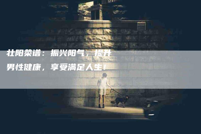 壮阳菜谱：振兴阳气，提升男性健康，享受满足人生！-家政服务网