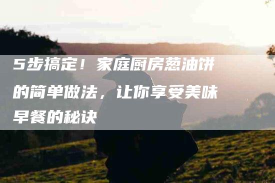 5步搞定！家庭厨房葱油饼的简单做法，让你享受美味早餐的秘诀