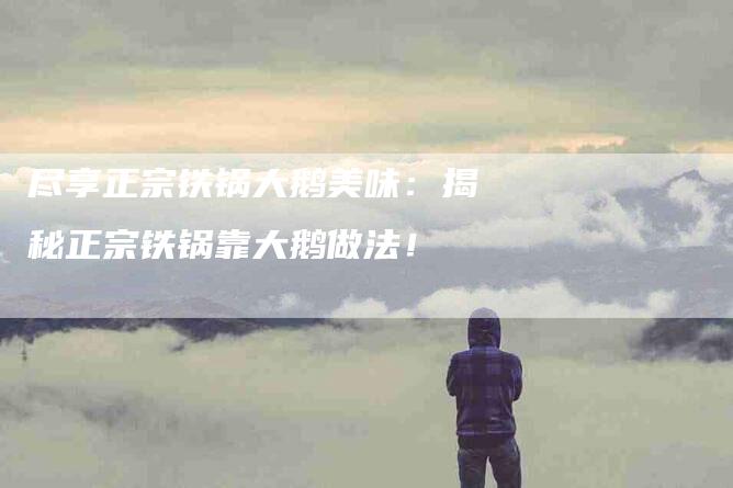 尽享正宗铁锅大鹅美味：揭秘正宗铁锅靠大鹅做法！-家政服务网