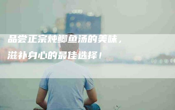 品尝正宗炖鲫鱼汤的美味，滋补身心的最佳选择！-家政服务网