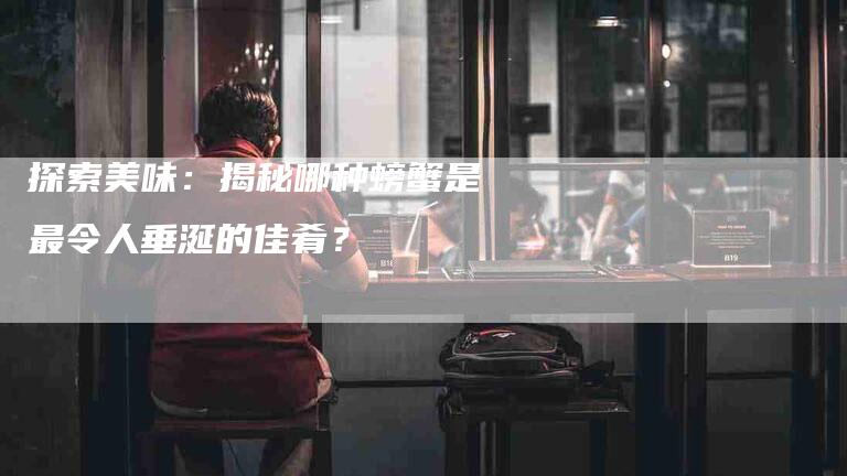 探索美味：揭秘哪种螃蟹是最令人垂涎的佳肴？-家政服务网