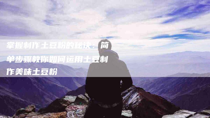 掌握制作土豆粉的秘诀：简单步骤教你如何运用土豆制作美味土豆粉-家政服务网