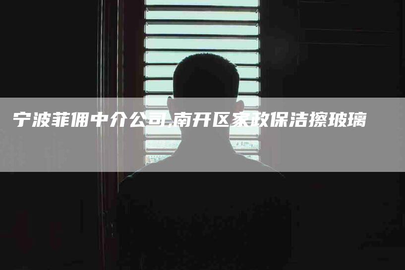 宁波菲佣中介公司,南开区家政保洁擦玻璃-家政服务网