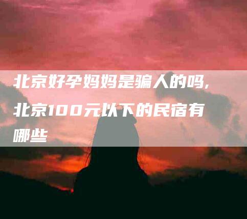 北京好孕妈妈是骗人的吗,北京100元以下的民宿有哪些