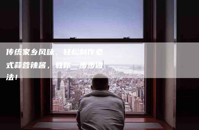 传统家乡风味，轻松制作老式蒜蓉辣酱，教你一步步做法！-家政服务网
