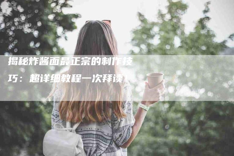 揭秘炸酱面最正宗的制作技巧：超详细教程一次拜读！-家政服务网