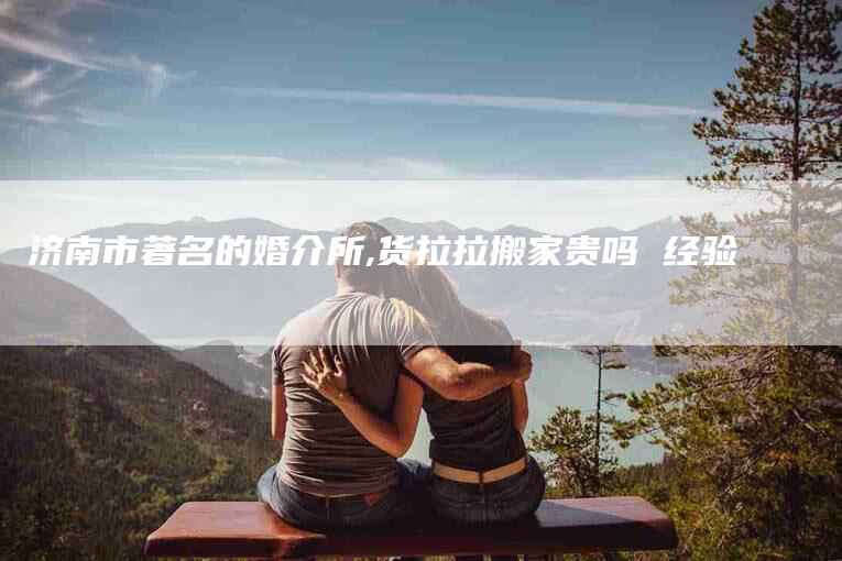 济南市著名的婚介所,货拉拉搬家贵吗 经验-家政服务网
