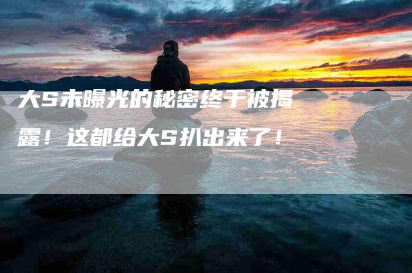 大S未曝光的秘密终于被揭露！这都给大S扒出来了！-家政服务网