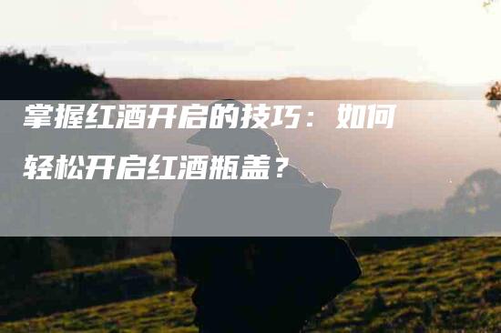 掌握红酒开启的技巧：如何轻松开启红酒瓶盖？-家政服务网