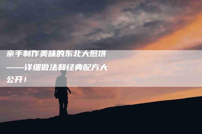 亲手制作美味的东北大煎饼——详细做法和经典配方大公开！-家政服务网