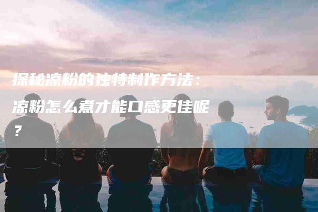 探秘凉粉的独特制作方法：凉粉怎么煮才能口感更佳呢？