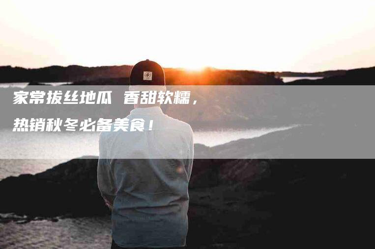 家常拔丝地瓜 香甜软糯，热销秋冬必备美食！-家政服务网