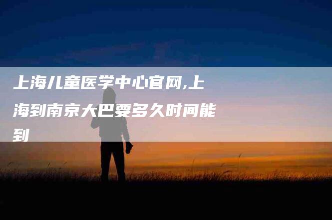 上海儿童医学中心官网,上海到南京大巴要多久时间能到